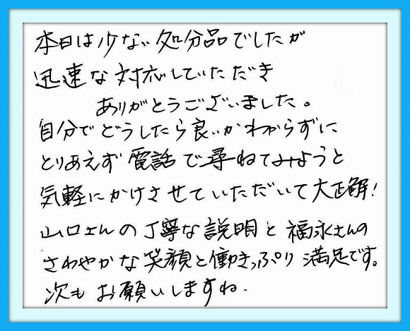 本日は少ない処分品でしたが、 迅速な対応していただきありがとう ございました。自分でどうしたら良い のかわからずにとりあえず電話で 尋ねてみようと気軽にかけさせて いただいて大正解！山口さんの 丁寧な説明と福永さんのさわやか な笑顔と働きっぷ満足です。 次もお願いしますね。